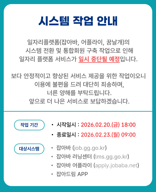 시스템 작업 안내, 일자리플랫폼(잡아바,어플라이,꿈날개)의 시스템 전환 및 통홥회원 구축 작업으로 인해 일자리 플랫폼 서비스가 일시 중단될 예정입니다. 보다 안정적이고 향상된 서비스 제공을 위한 작업이오니 이용에 불편을 드려 대단히 죄송하며, 너른 양해를 부탁드립니다. 앞으로 더 나은 서비스로 보답하겠습니다. 시작/종료일시: 2026-02-20(금) 18:00 ~ 2026-02-23(월) 09:00, 대상시스템: 잡아바(job.gg.go.kr),잡아바 러닝센터(lms.gg.go.kr),잡아바 어플라이(apply.jobaba.net),잡아드림 APP
